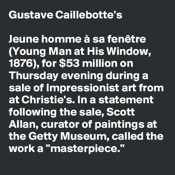 Gustave Caillebotte's

Jeune homme à sa fenêtre (Young Man at His Window, 1876), for $53 million on Thursday evening during a sale of Impressionist art from at Christie's. In a statement following the sale, Scott Allan, curator of paintings at the Getty Museum, called the work a "masterpiece."