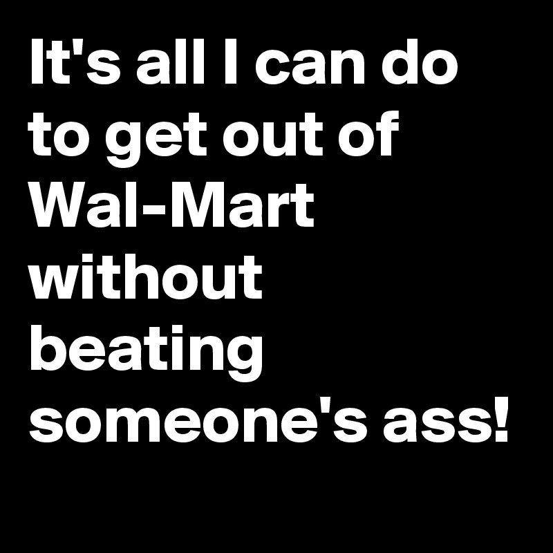 It's all I can do to get out of Wal-Mart without beating someone's ass!