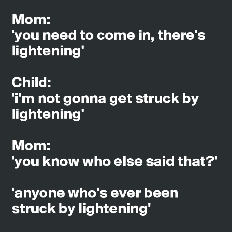 Mom:
'you need to come in, there's lightening'

Child:
'i'm not gonna get struck by lightening'

Mom:
'you know who else said that?'

'anyone who's ever been struck by lightening'