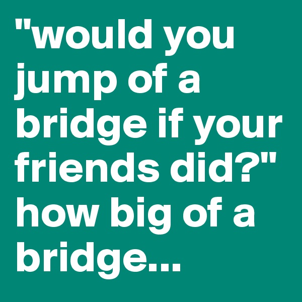 "would you jump of a bridge if your friends did?" how big of a bridge...