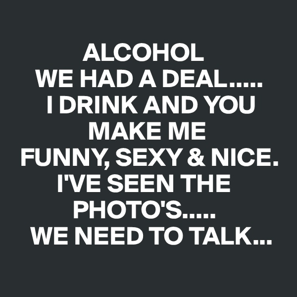 
             ALCOHOL
    WE HAD A DEAL.....
      I DRINK AND YOU
              MAKE ME
 FUNNY, SEXY & NICE. 
        I'VE SEEN THE
           PHOTO'S.....
   WE NEED TO TALK...
