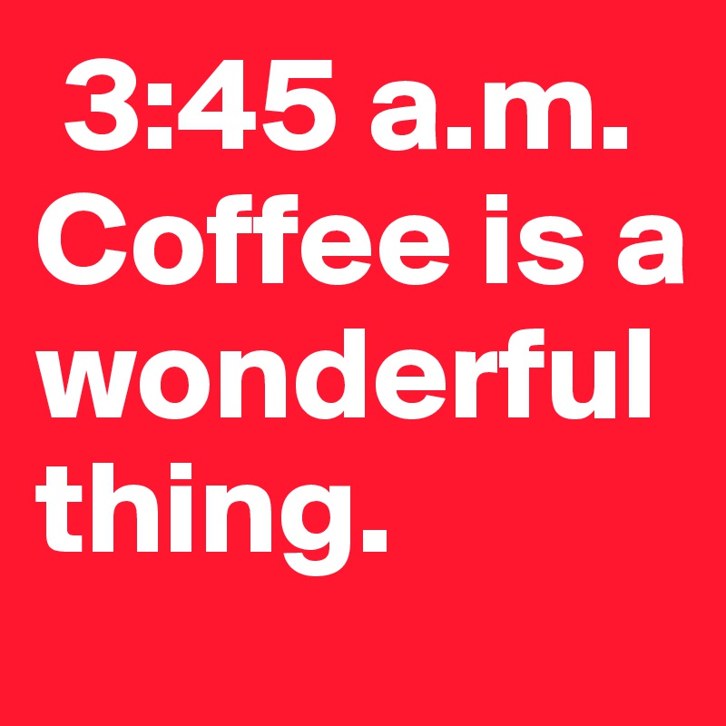  3:45 a.m.  Coffee is a wonderful thing.