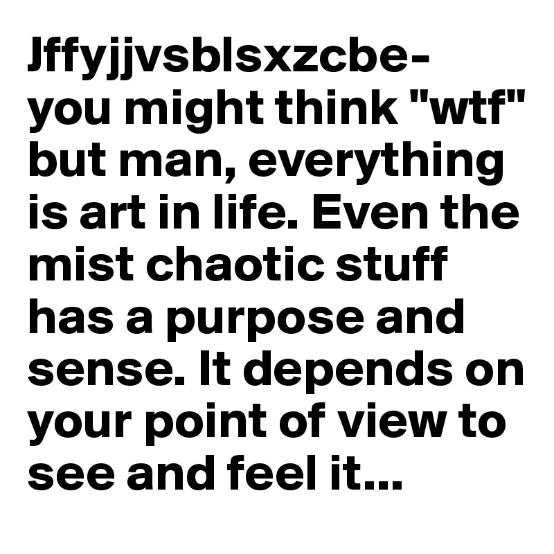 Jffyjjvsblsxzcbe- you might think "wtf" but man, everything is art in life. Even the mist chaotic stuff has a purpose and sense. It depends on your point of view to see and feel it...