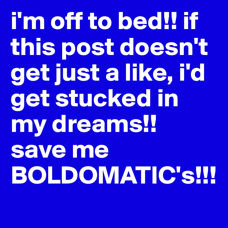 i'm off to bed!! if this post doesn't get just a like, i'd get stucked in my dreams!! save me BOLDOMATIC's!!!