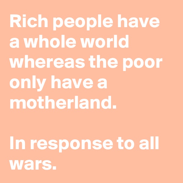 Rich people have a whole world whereas the poor only have a motherland.

In response to all wars.