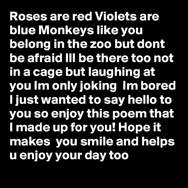 Roses are red Violets are blue Monkeys like you belong in the zoo but dont be afraid Ill be there too not in a cage but laughing at you Im only joking  Im bored I just wanted to say hello to you so enjoy this poem that I made up for you! Hope it makes  you smile and helps u enjoy your day too 
