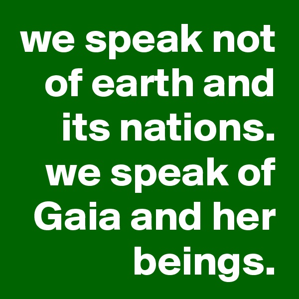 we speak not of earth and its nations.
we speak of Gaia and her beings.