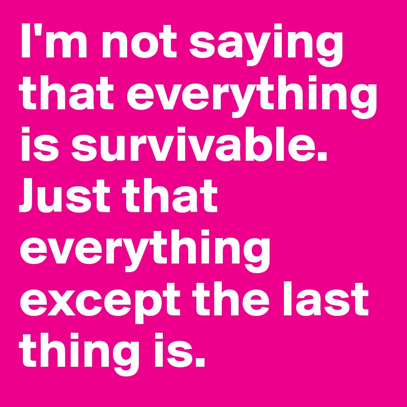 I'm not saying that everything is survivable. Just that everything except the last thing is.