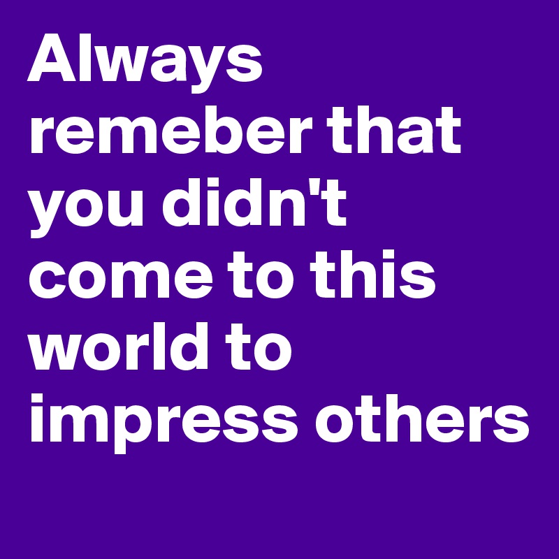 Always remeber that you didn't come to this world to impress others 