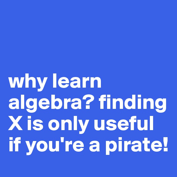 


why learn algebra? finding X is only useful if you're a pirate!