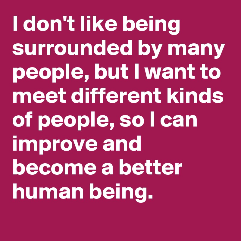I don't like being surrounded by many people, but I want to meet different kinds of people, so I can improve and become a better human being.