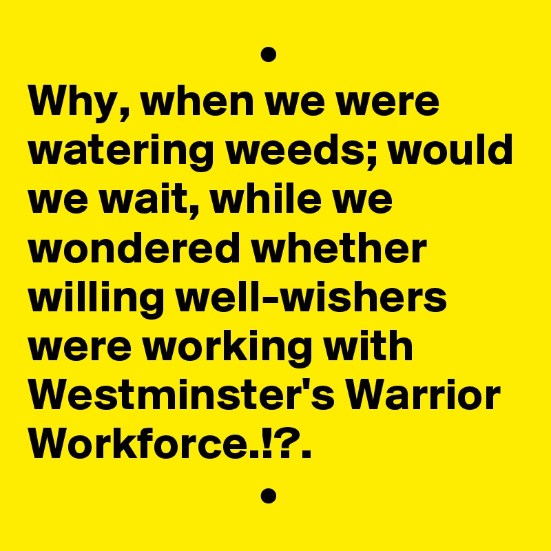                          •
Why, when we were watering weeds; would we wait, while we wondered whether willing well-wishers were working with Westminster's Warrior Workforce.!?.
                         •