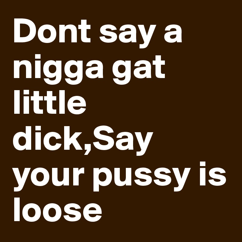 Dont say a nigga gat little dick,Say your pussy is loose