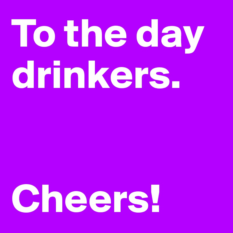 To the day drinkers.


Cheers!