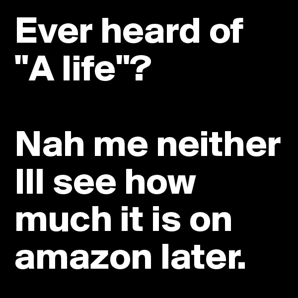 Ever heard of "A life"?

Nah me neither Ill see how much it is on amazon later.
