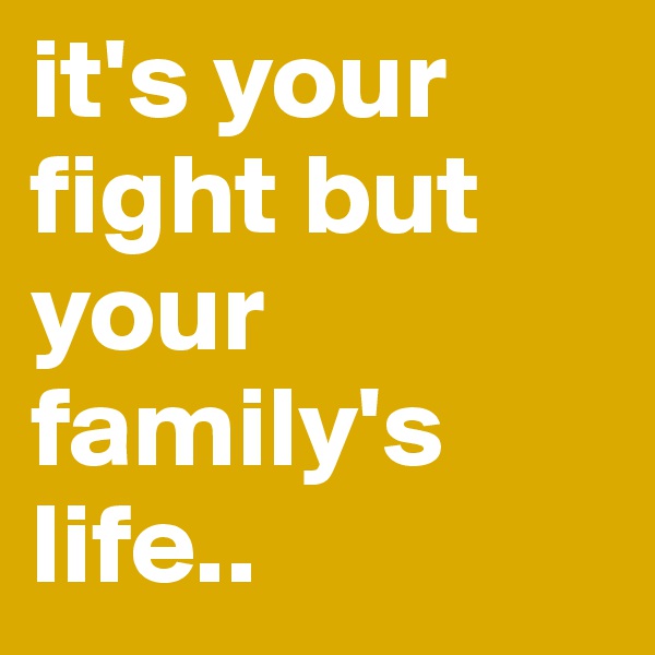 it's your fight but your family's life..