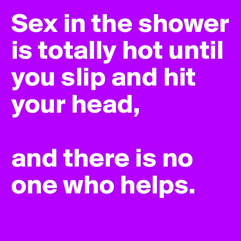 Sex in the shower is totally hot until you slip and hit your head, 

and there is no one who helps.