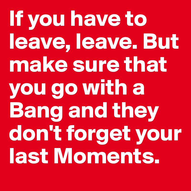 If you have to leave, leave. But make sure that you go with a Bang and they don't forget your last Moments.