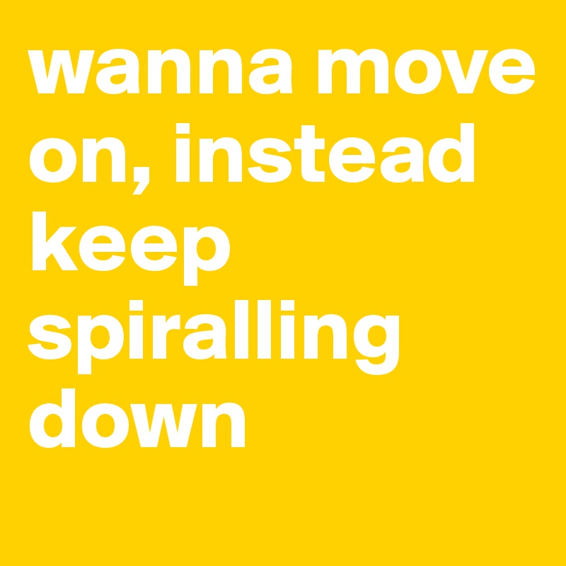 wanna move on, instead keep spiralling down