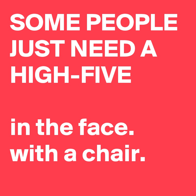 SOME PEOPLE JUST NEED A HIGH-FIVE 

in the face.
with a chair.