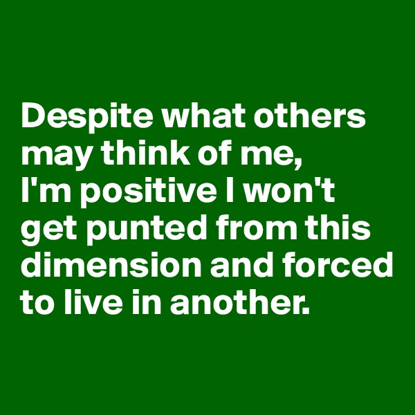 

Despite what others may think of me, 
I'm positive I won't get punted from this dimension and forced to live in another.
