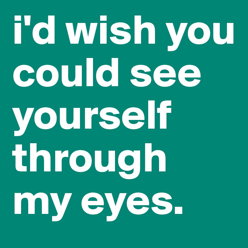 i'd wish you could see yourself through my eyes.