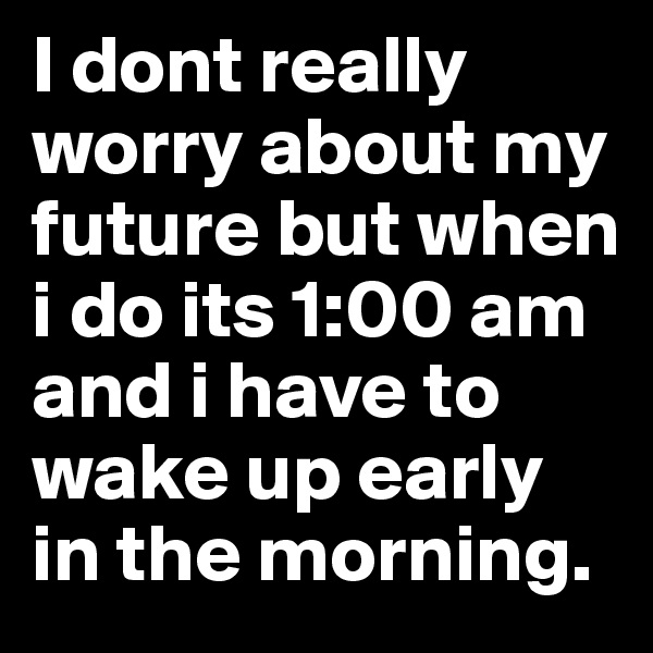 I dont really worry about my future but when i do its 1:00 am and i have to wake up early in the morning.
