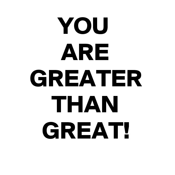 YOU 
ARE GREATER THAN GREAT!

