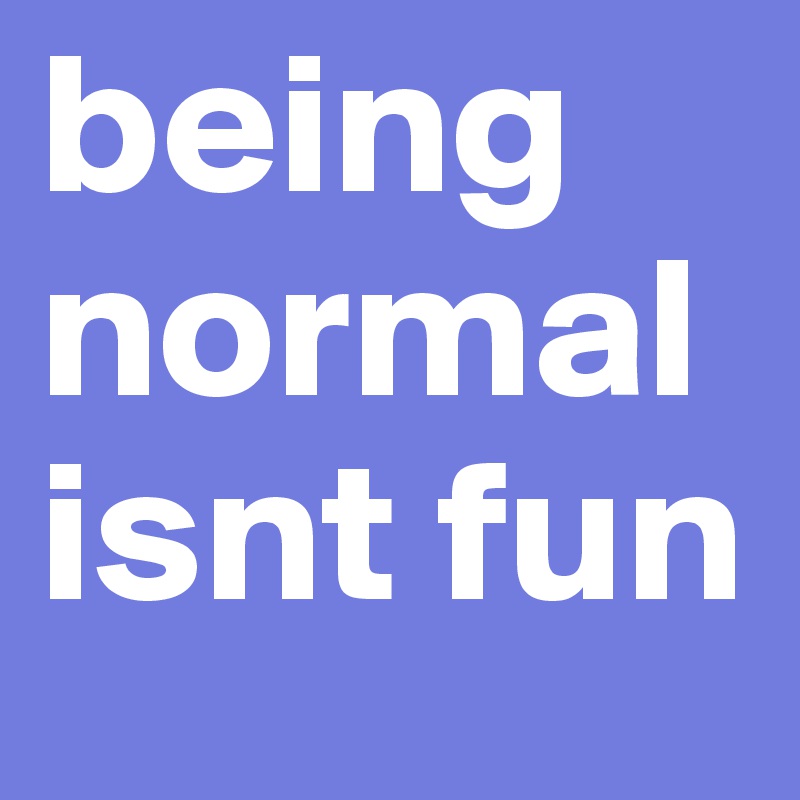 being normal isnt fun 
