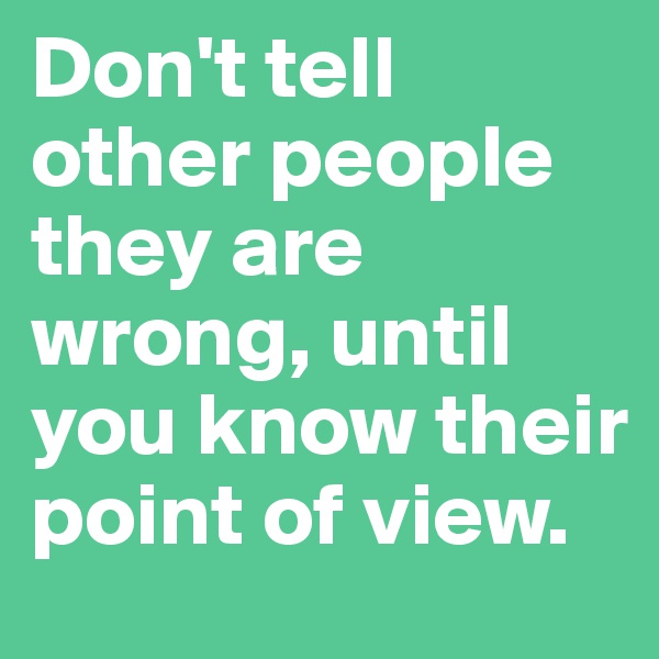 Don't tell other people they are wrong, until you know their point of view.