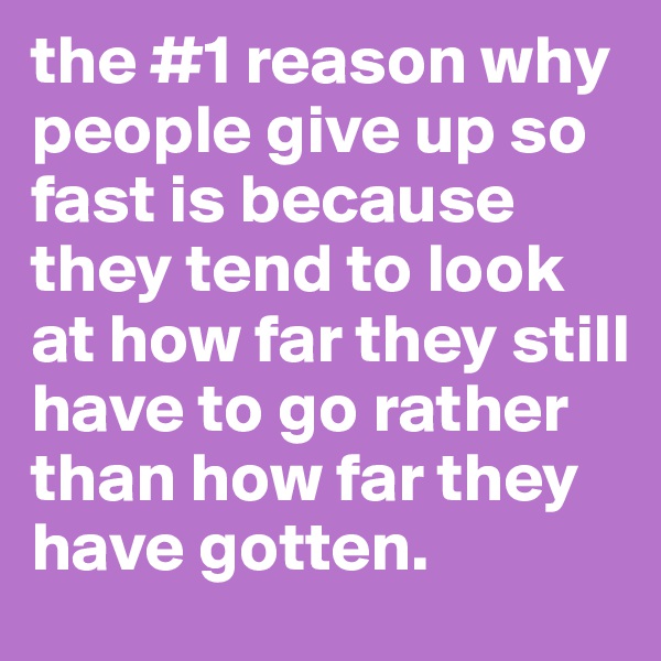 the #1 reason why people give up so fast is because they tend to look at how far they still have to go rather than how far they have gotten. 