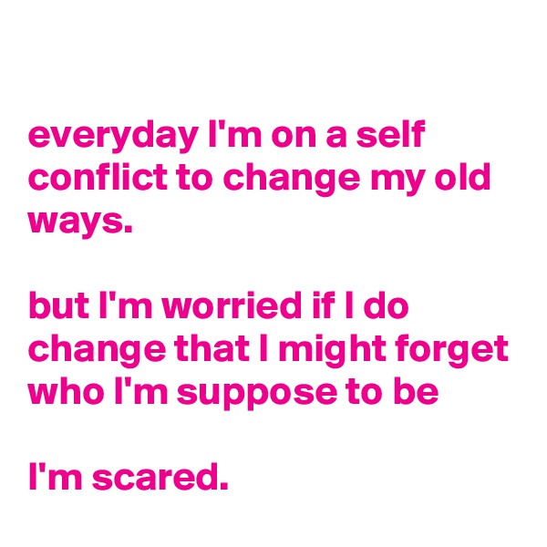 

everyday I'm on a self conflict to change my old ways.

but I'm worried if I do change that I might forget who I'm suppose to be

I'm scared.