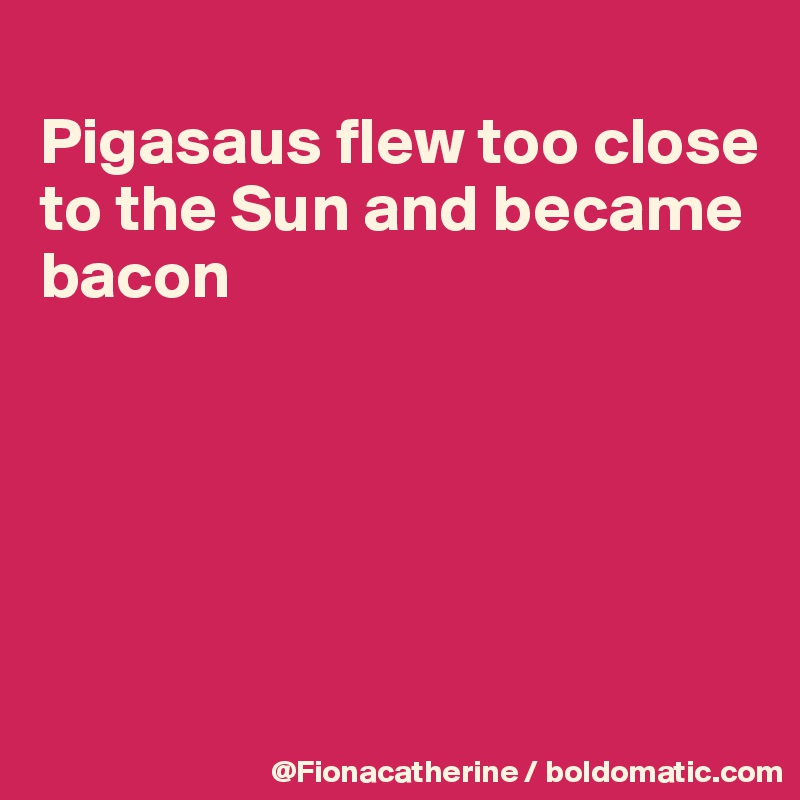 
Pigasaus flew too close 
to the Sun and became
bacon





