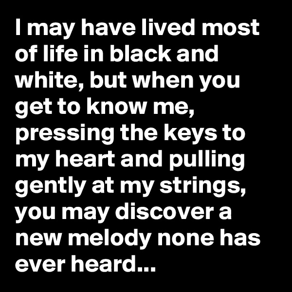 I may have lived most of life in black and white, but when you get to know me, pressing the keys to my heart and pulling gently at my strings, you may discover a new melody none has ever heard...