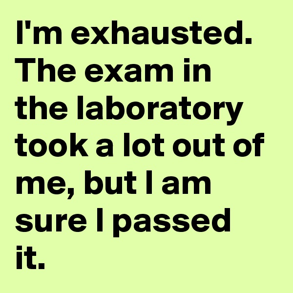 I'm exhausted. The exam in the laboratory took a lot out of me, but I am sure I passed it.