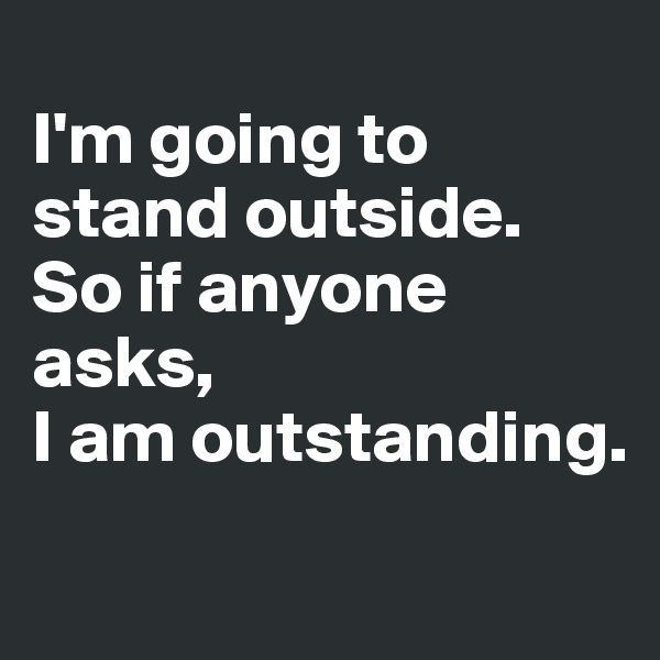 
I'm going to stand outside.
So if anyone asks, 
I am outstanding.
