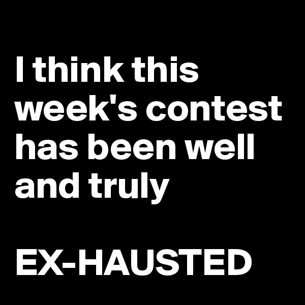 
I think this week's contest has been well and truly 

EX-HAUSTED