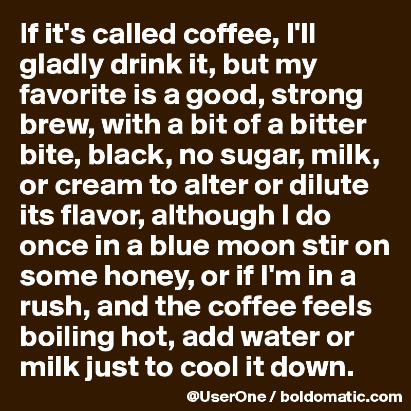 If it's called coffee, I'll gladly drink it, but my favorite is a good, strong brew, with a bit of a bitter bite, black, no sugar, milk, or cream to alter or dilute its flavor, although I do once in a blue moon stir on some honey, or if I'm in a rush, and the coffee feels boiling hot, add water or milk just to cool it down.