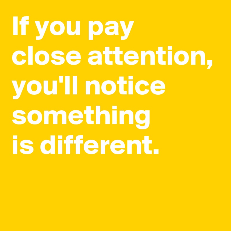 If you pay 
close attention,
you'll notice 
something 
is different.
