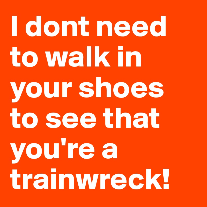 I dont need to walk in your shoes to see that you're a trainwreck!