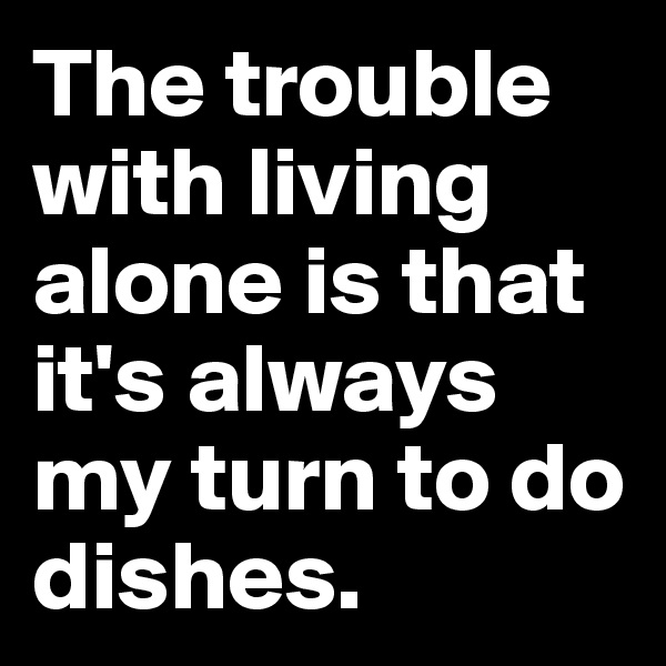 The trouble with living alone is that it's always my turn to do dishes.