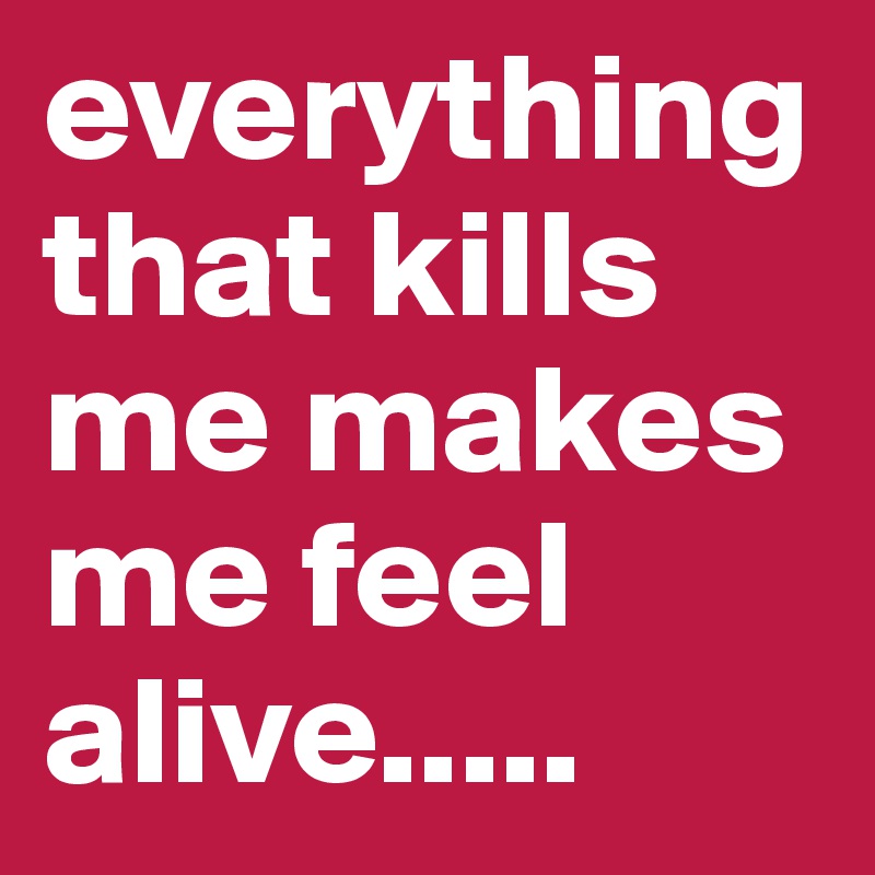 everything that kills me makes me feel alive.....