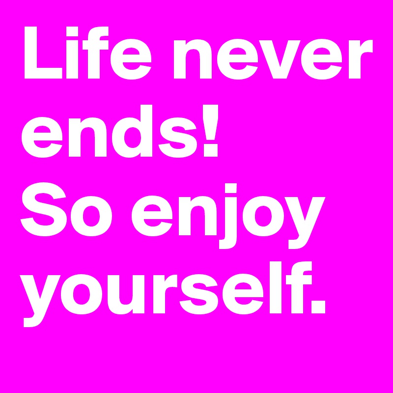 Life never ends!
So enjoy yourself.