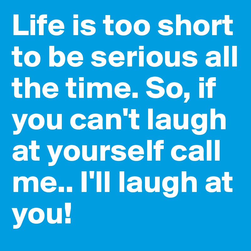 Life is too short to be serious all the time. So, if you can't laugh at yourself call me.. I'll laugh at you! 