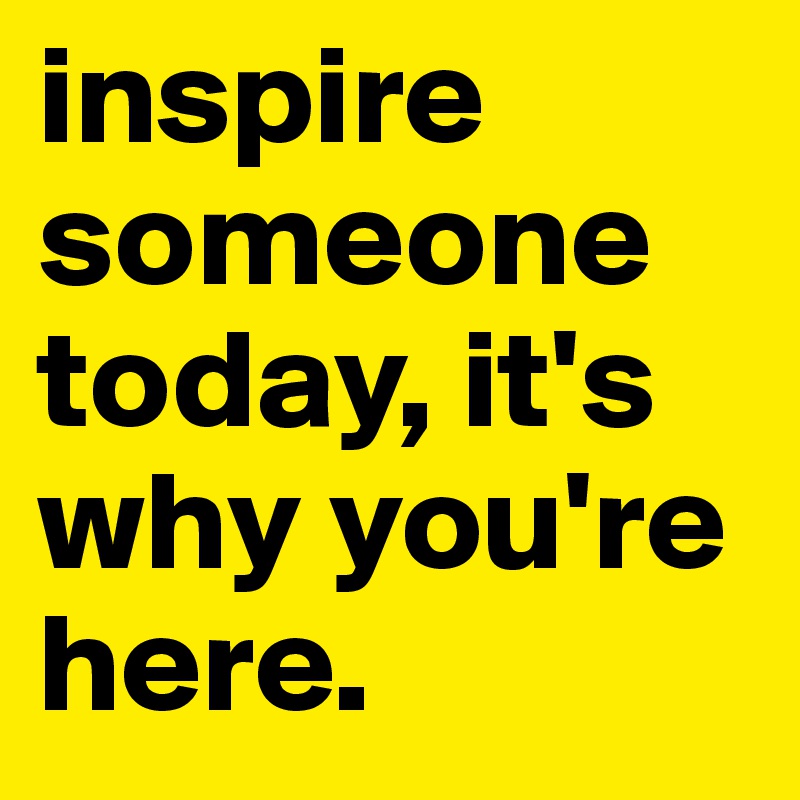 inspire someone today, it's why you're here. 