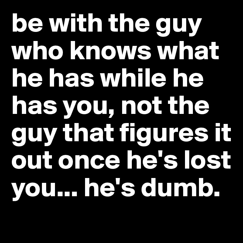be with the guy who knows what he has while he has you, not the guy that figures it out once he's lost you... he's dumb.