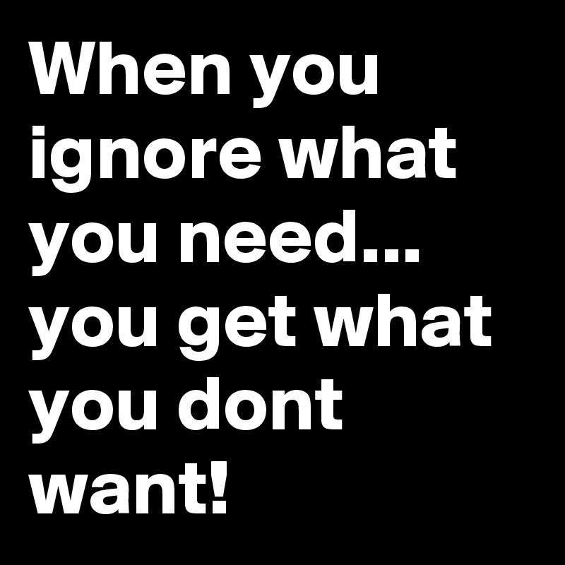 When you ignore what you need... you get what you dont want!