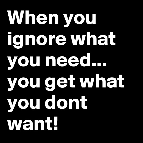 When you ignore what you need... you get what you dont want!