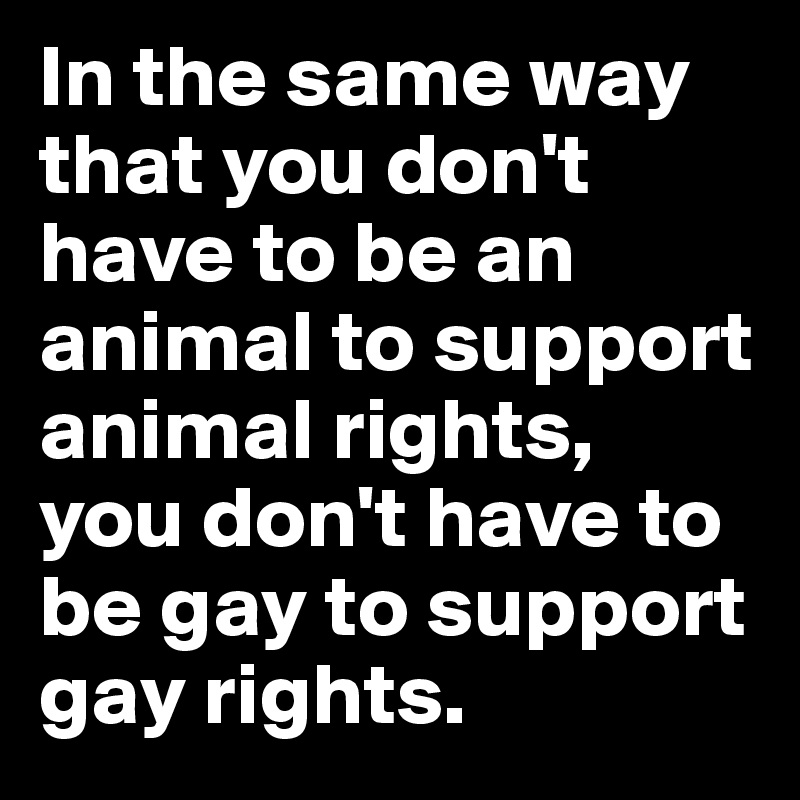 In the same way that you don't have to be an animal to support animal rights, 
you don't have to be gay to support gay rights. 