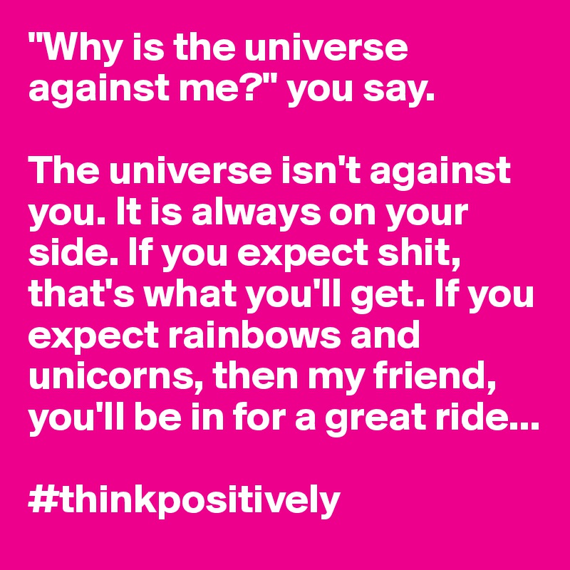 "Why is the universe against me?" you say.

The universe isn't against you. It is always on your side. If you expect shit, that's what you'll get. If you expect rainbows and unicorns, then my friend, you'll be in for a great ride...

#thinkpositively